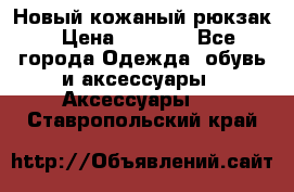 Новый кожаный рюкзак › Цена ­ 5 490 - Все города Одежда, обувь и аксессуары » Аксессуары   . Ставропольский край